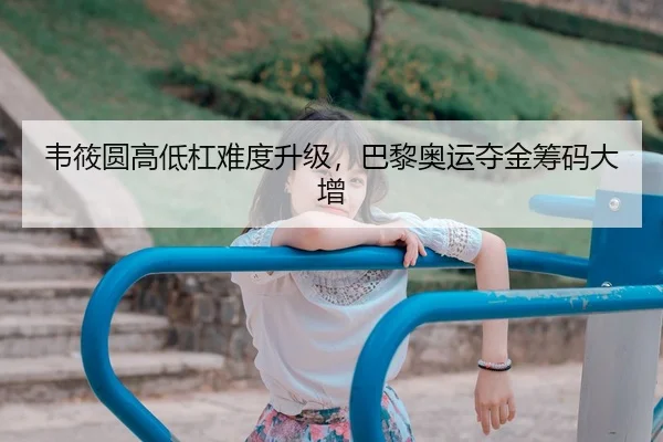 韦筱圆高低杠难度升级，巴黎奥运夺金筹码大增